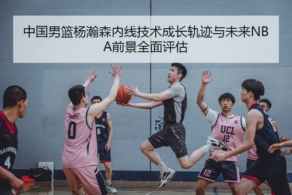 中国男篮杨瀚森内线技术成长轨迹与未来NBA前景全面评估