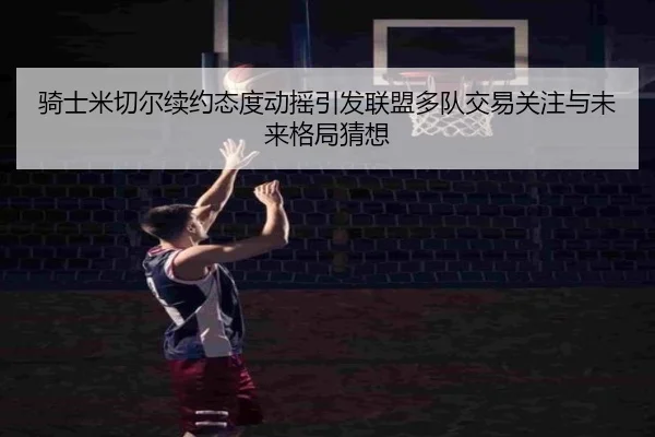 骑士米切尔续约态度动摇引发联盟多队交易关注与未来格局猜想