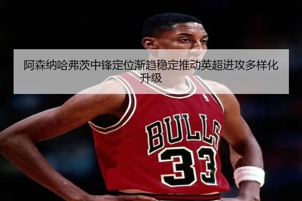 阿森纳哈弗茨中锋定位渐趋稳定推动英超进攻多样化升级
