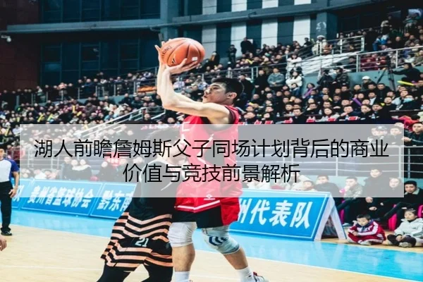 湖人前瞻詹姆斯父子同场计划背后的商业价值与竞技前景解析