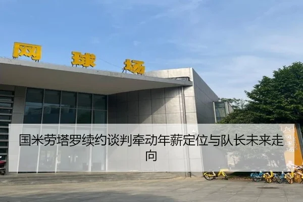 国米劳塔罗续约谈判牵动年薪定位与队长未来走向